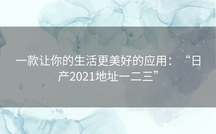 一款让你的生活更美好的应用：“日产2021地址一二三”