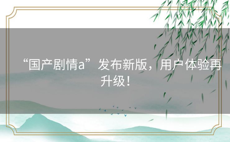 “国产剧情a”发布新版，用户体验再升级！