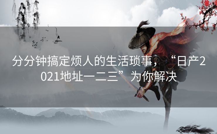 分分钟搞定烦人的生活琐事，“日产2021地址一二三”为你解决