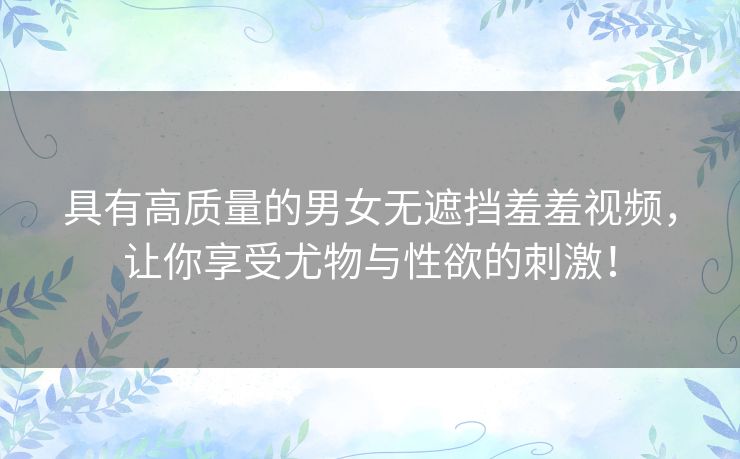 具有高质量的男女无遮挡羞羞视频，让你享受尤物与性欲的刺激！