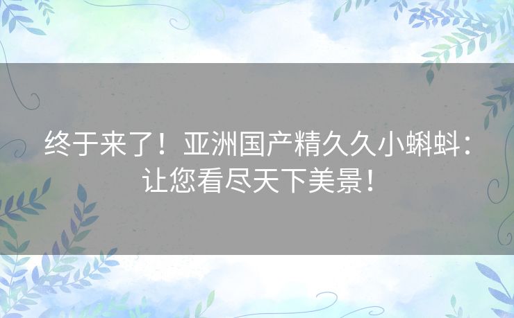 终于来了！亚洲国产精久久小蝌蚪：让您看尽天下美景！