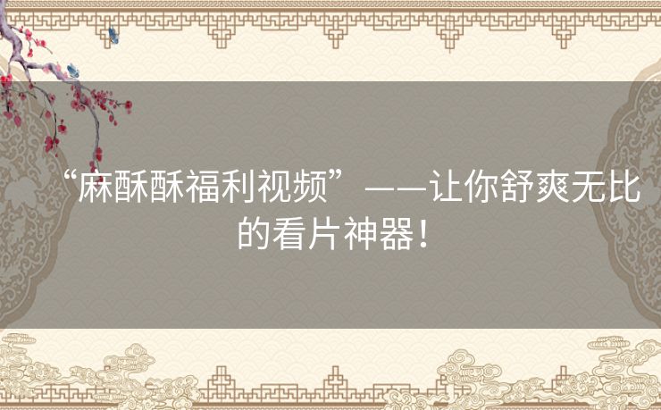 “麻酥酥福利视频”——让你舒爽无比的看片神器！