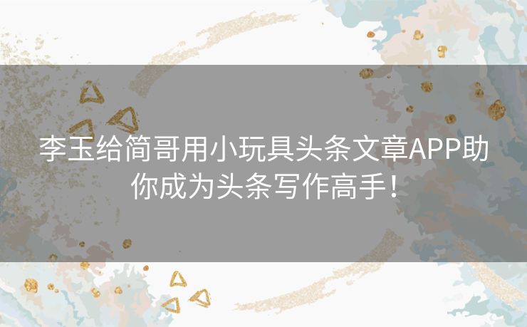 李玉给简哥用小玩具头条文章APP助你成为头条写作高手！