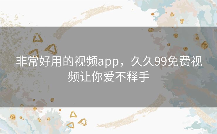 非常好用的视频app，久久99免费视频让你爱不释手