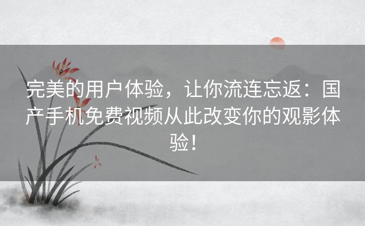 完美的用户体验，让你流连忘返：国产手机免费视频从此改变你的观影体验！