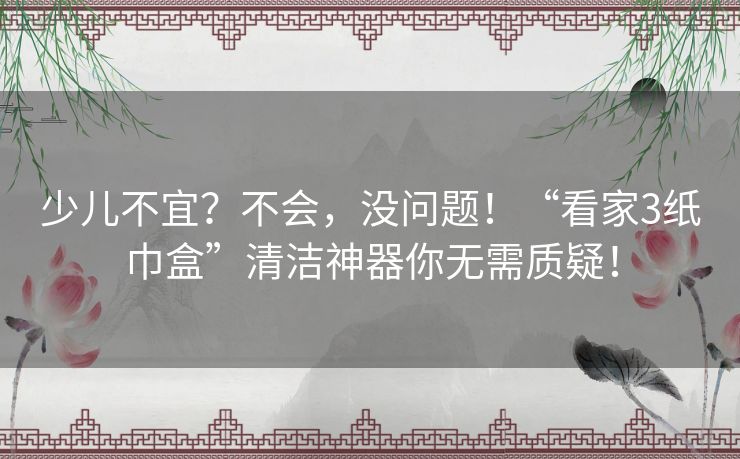 少儿不宜？不会，没问题！“看家3纸巾盒”清洁神器你无需质疑！