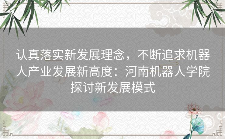 认真落实新发展理念，不断追求机器人产业发展新高度：河南机器人学院探讨新发展模式