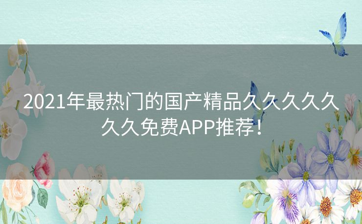 2021年最热门的国产精品久久久久久久久免费APP推荐！