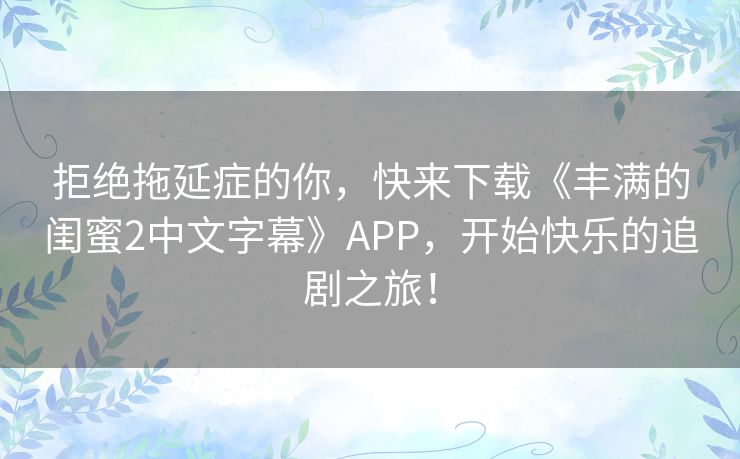 拒绝拖延症的你，快来下载《丰满的闺蜜2中文字幕》APP，开始快乐的追剧之旅！