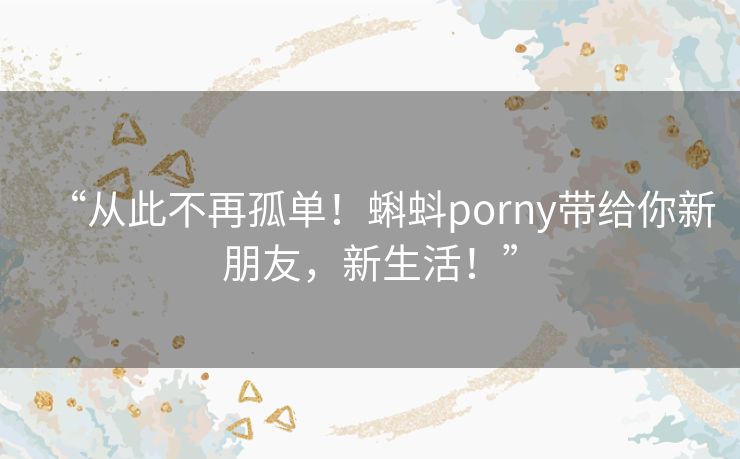 “从此不再孤单！蝌蚪porny带给你新朋友，新生活！”