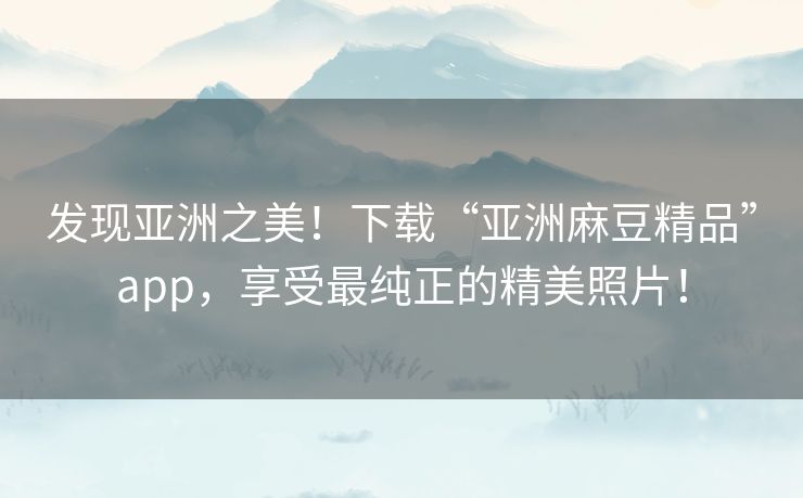 发现亚洲之美！下载“亚洲麻豆精品”app，享受最纯正的精美照片！