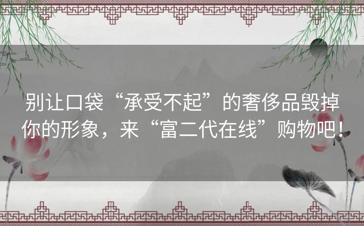 别让口袋“承受不起”的奢侈品毁掉你的形象，来“富二代在线”购物吧！