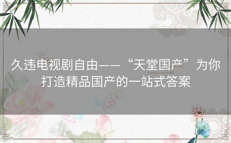 久违电视剧自由——“天堂国产”为你打造精品国产的一站式答案