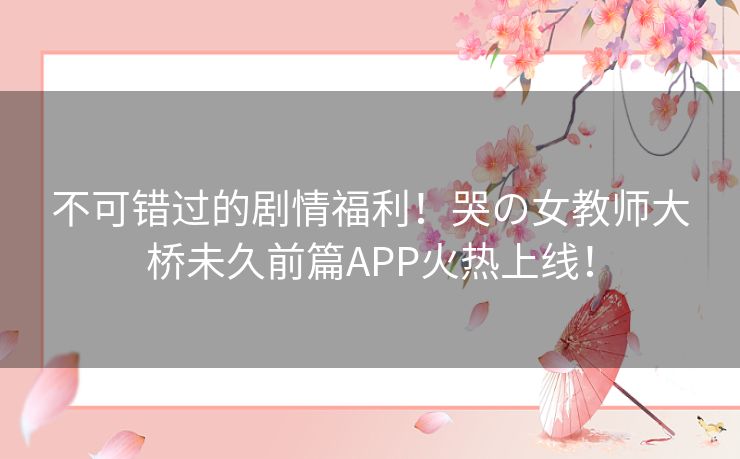不可错过的剧情福利！哭の女教师大桥未久前篇APP火热上线！