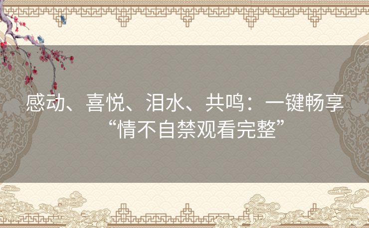 感动、喜悦、泪水、共鸣：一键畅享“情不自禁观看完整”