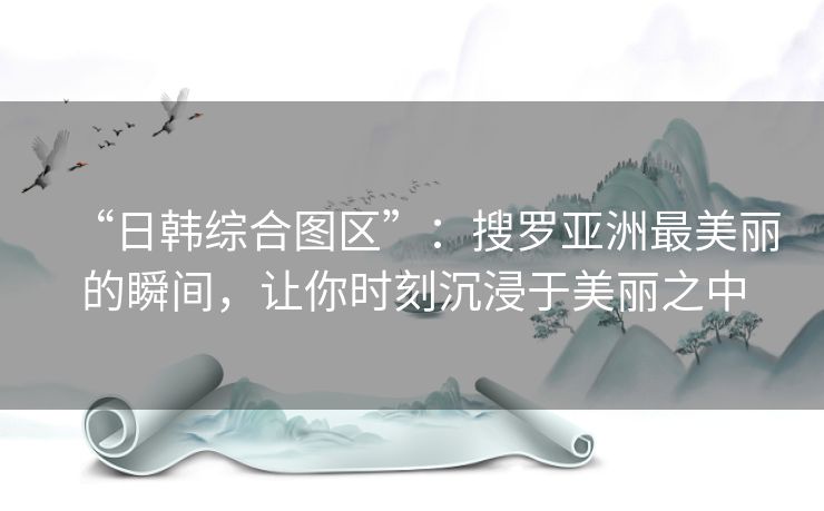 “日韩综合图区”：搜罗亚洲最美丽的瞬间，让你时刻沉浸于美丽之中