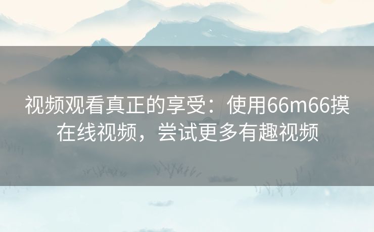 视频观看真正的享受：使用66m66摸在线视频，尝试更多有趣视频