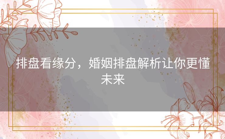 排盘看缘分，婚姻排盘解析让你更懂未来