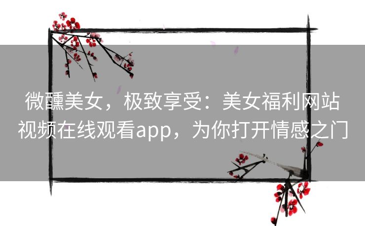 微醺美女，极致享受：美女福利网站视频在线观看app，为你打开情感之门