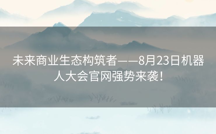未来商业生态构筑者——8月23日机器人大会官网强势来袭！