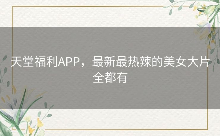 天堂福利APP，最新最热辣的美女大片全都有