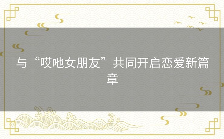 与“哎吔女朋友”共同开启恋爱新篇章