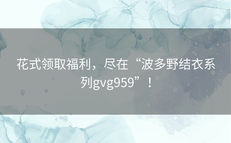 花式领取福利，尽在“波多野结衣系列gvg959”！
