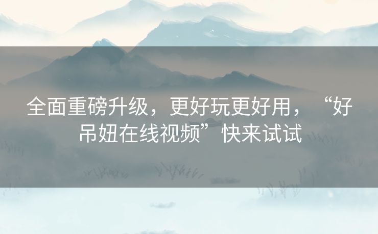全面重磅升级，更好玩更好用，“好吊妞在线视频”快来试试