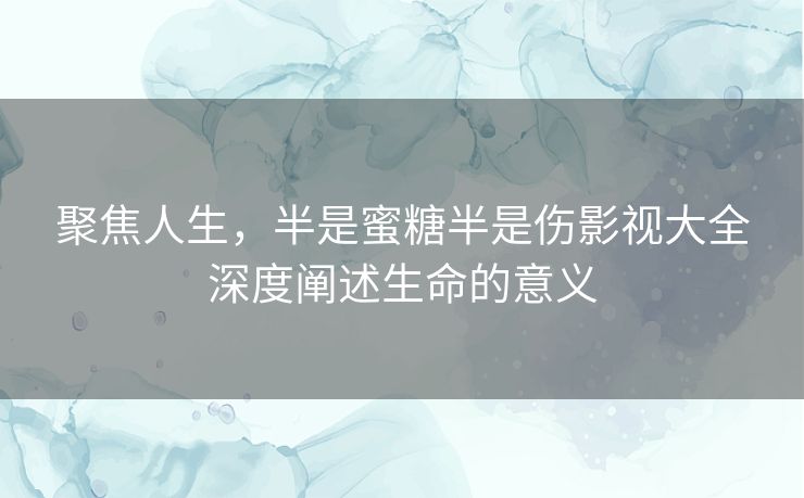 聚焦人生，半是蜜糖半是伤影视大全深度阐述生命的意义