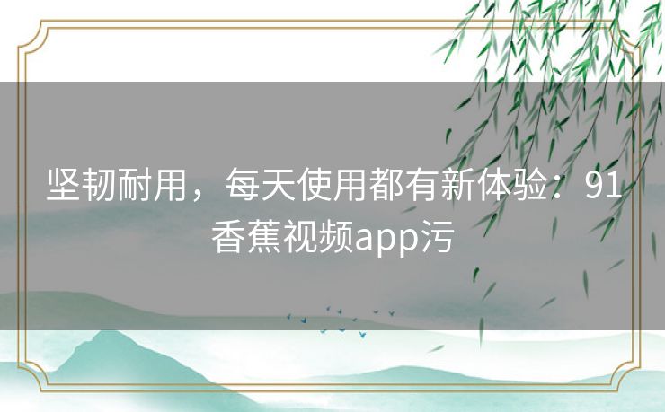 坚韧耐用，每天使用都有新体验：91香蕉视频app污
