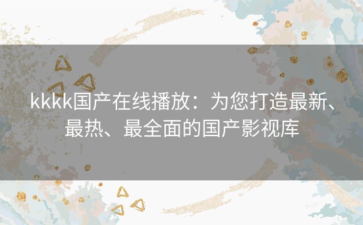 kkkk国产在线播放：为您打造最新、最热、最全面的国产影视库