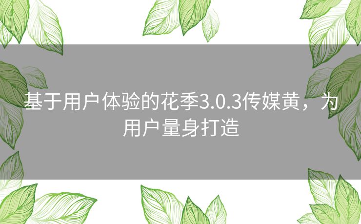 基于用户体验的花季3.0.3传媒黄，为用户量身打造