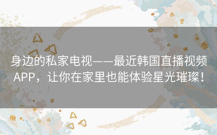 身边的私家电视——最近韩国直播视频APP，让你在家里也能体验星光璀璨！