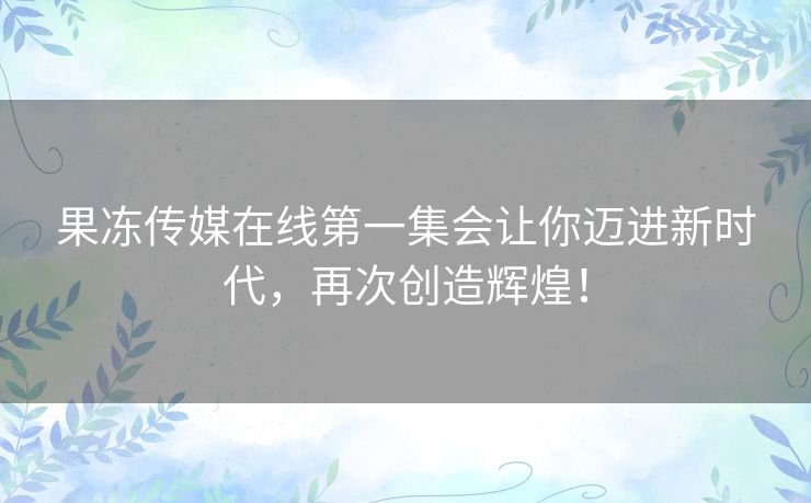 果冻传媒在线第一集会让你迈进新时代，再次创造辉煌！