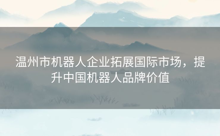 温州市机器人企业拓展国际市场，提升中国机器人品牌价值