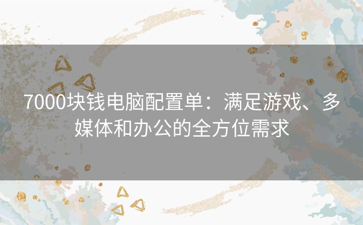 7000块钱电脑配置单：满足游戏、多媒体和办公的全方位需求