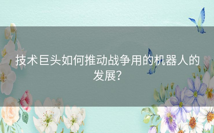 技术巨头如何推动战争用的机器人的发展？