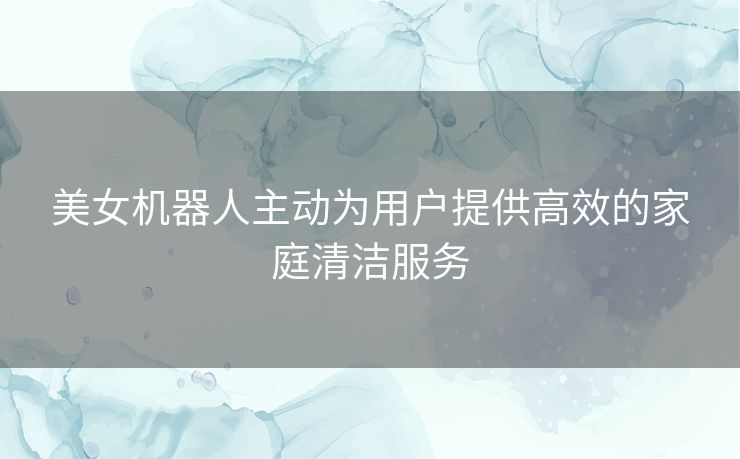 美女机器人主动为用户提供高效的家庭清洁服务