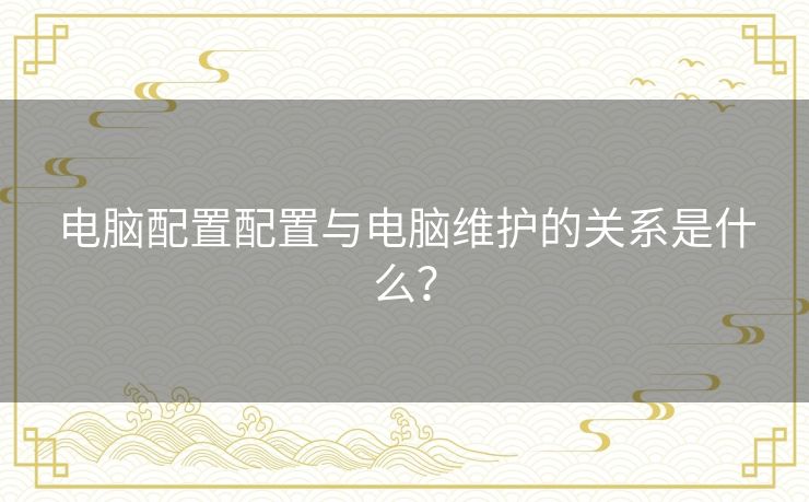 电脑配置配置与电脑维护的关系是什么？