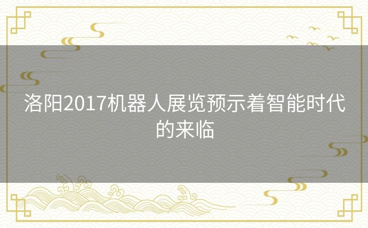 洛阳2017机器人展览预示着智能时代的来临