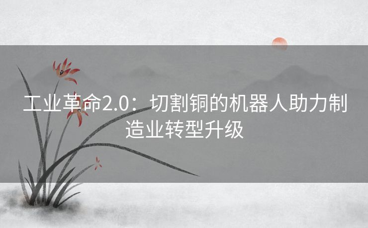 工业革命2.0：切割铜的机器人助力制造业转型升级