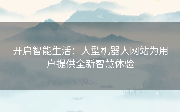 开启智能生活：人型机器人网站为用户提供全新智慧体验