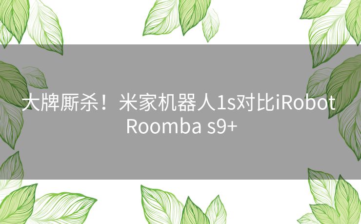 大牌厮杀！米家机器人1s对比iRobot Roomba s9+
