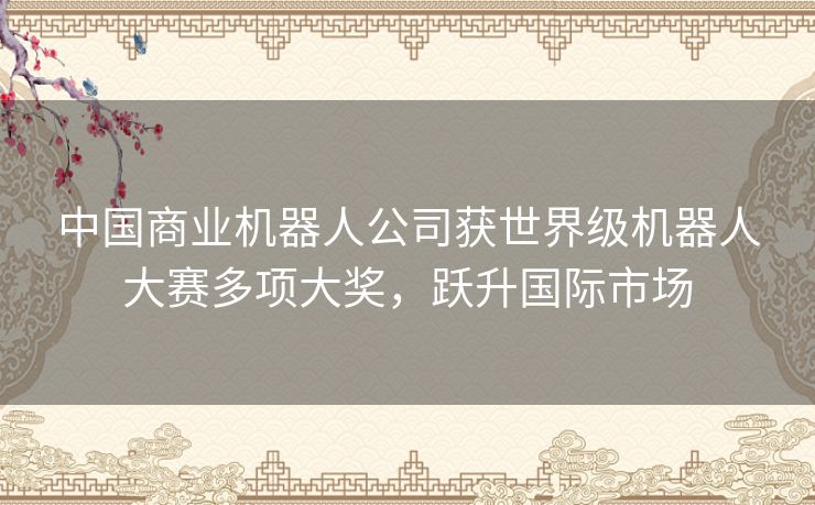 中国商业机器人公司获世界级机器人大赛多项大奖，跃升国际市场