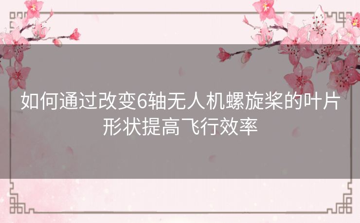 如何通过改变6轴无人机螺旋桨的叶片形状提高飞行效率