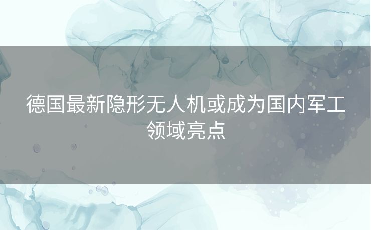 德国最新隐形无人机或成为国内军工领域亮点