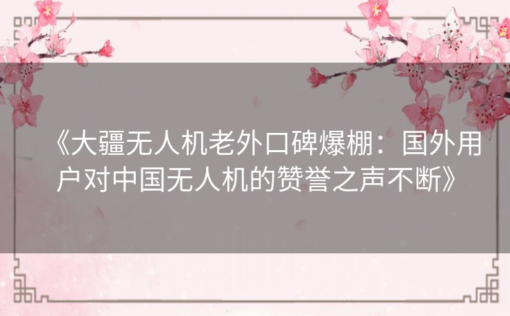 《大疆无人机老外口碑爆棚：国外用户对中国无人机的赞誉之声不断》