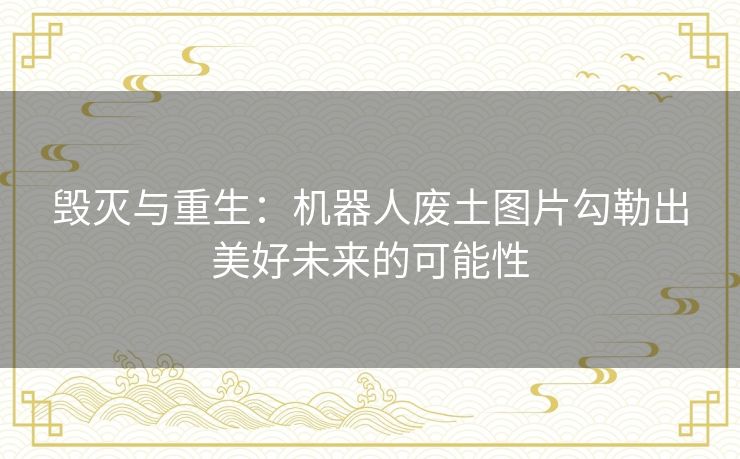 毁灭与重生：机器人废土图片勾勒出美好未来的可能性