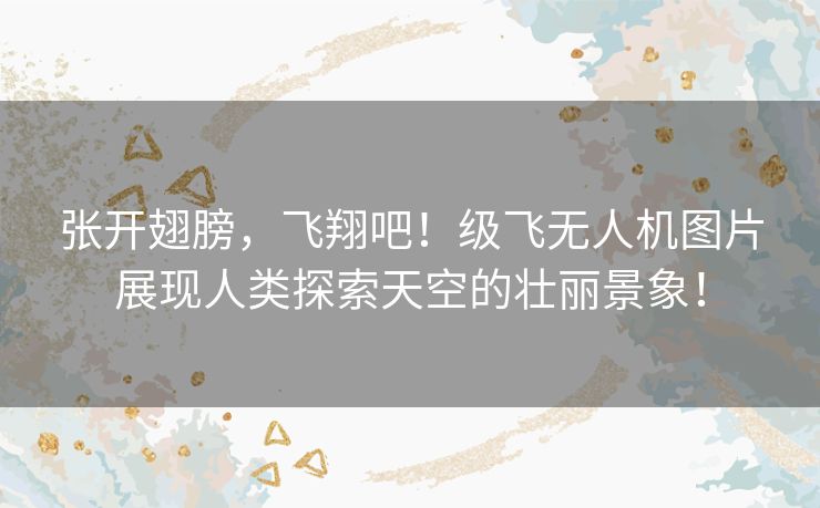 张开翅膀，飞翔吧！级飞无人机图片展现人类探索天空的壮丽景象！