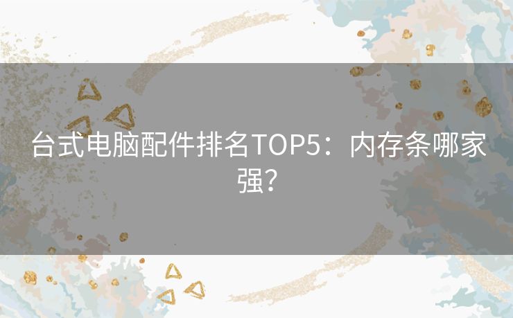 台式电脑配件排名TOP5：内存条哪家强？